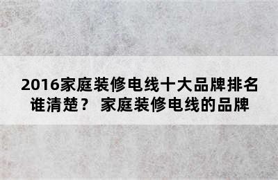 2016家庭装修电线十大品牌排名谁清楚？ 家庭装修电线的品牌